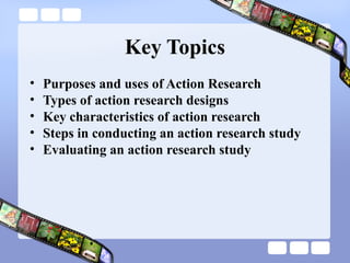 Key Topics
• Purposes and uses of Action Research
• Types of action research designs
• Key characteristics of action research
• Steps in conducting an action research study
• Evaluating an action research study
 