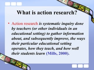What is action research?
• Action research is systematic inquiry done
by teachers (or other individuals in an
educational setting) to gather information
about, and subsequently improve, the ways
their particular educational setting
operates, how they teach, and how well
their students learn (Mills, 2000).
 