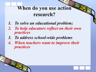 When do you use action
research?
1. To solve an educational problem;
2. To help educators reflect on their own
practices
3. To address school-wide problems
4. When teachers want to improve their
practices
 