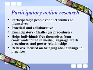 Participatory action research
• Participatory: people conduct studies on
themselves
• Practical and collaborative
• Emancipatory (Challenges procedures)
• Helps individuals free themselves from
constraints found in media, language, work
procedures, and power relationships
• Reflexive focused on bringing about change in
practices
 