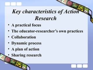 Key characteristics of Action
Research
• A practical focus
• The educator-researcher’s own practices
• Collaboration
• Dynamic process
• A plan of action
• Sharing research
 