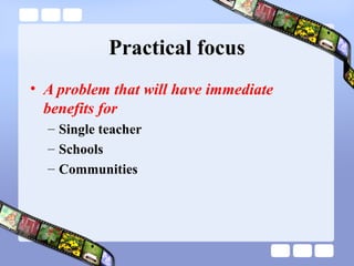Practical focus
• A problem that will have immediate
benefits for
– Single teacher
– Schools
– Communities
 