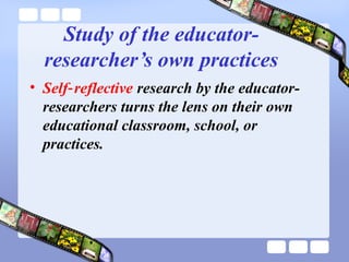 Study of the educator-
researcher’s own practices
• Self reflective‑ research by the educator-
researchers turns the lens on their own
educational classroom, school, or
practices.
 