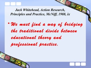 Jack Whitehead, Action Research,
Principles and Practice, McNiff, 1988, ix
• We must find a way of bridging
the traditional divide between
educational theory and
professional practice.
 