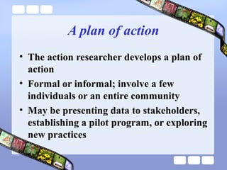 A plan of action
• The action researcher develops a plan of
action
• Formal or informal; involve a few
individuals or an entire community
• May be presenting data to stakeholders,
establishing a pilot program, or exploring
new practices
 