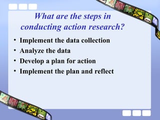 What are the steps in
conducting action research?
• Implement the data collection
• Analyze the data
• Develop a plan for action
• Implement the plan and reflect
 