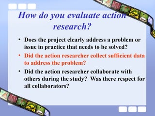 How do you evaluate action
research?
• Does the project clearly address a problem or
issue in practice that needs to be solved?
• Did the action researcher collect sufficient data
to address the problem?
• Did the action researcher collaborate with
others during the study? Was there respect for
all collaborators?
 