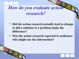 How do you evaluate action
research?
• Did the action research actually lead to change
or did a solution to a problem make the
difference?
• Was the action research reported to audiences
who might use the information?
 