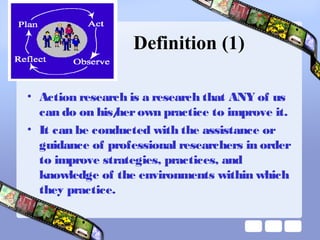 Definition (1)
• Action research is a research that ANY of us
can do on his/herown practice to improve it.
• It can be conducted with the assistance or
guidance of professional researchers in order
to improve strategies, practices, and
knowledge of the environments within which
they practice.
 