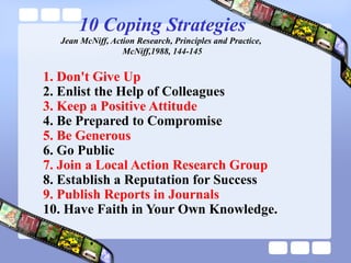 10 Coping Strategies
Jean McNiff, Action Research, Principles and Practice,
McNiff,1988, 144-145
1. Don't Give Up
2. Enlist the Help of Colleagues
3. Keep a Positive Attitude
4. Be Prepared to Compromise
5. Be Generous
6. Go Public
7. Join a Local Action Research Group
8. Establish a Reputation for Success
9. Publish Reports in Journals
10. Have Faith in Your Own Knowledge.
 