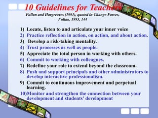10 Guidelines for Teachers
Fullan and Hargreaves (1991), quoted in Change Forces,
Fullan, 1993, 144
1) Locate, listen to and articulate your inner voice
2) Practice reflection in action, on action, and about action.
3) Develop a risk-taking mentality.
4) Trust processes as well as people.
5) Appreciate the total person in working with others.
6) Commit to working with colleagues.
7) Redefine your role to extend beyond the classroom.
8) Push and support principals and other administrators to
develop interactive professionalism.
9) Commit to continuous improvement and perpetual
learning.
10)Monitor and strengthen the connection between your
development and students' development
 