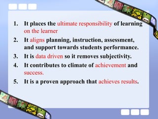 1. It places the ultimate responsibility of learning
on the learner
2. It aligns planning, instruction, assessment,
and support towards students performance.
3. It is data driven so it removes subjectivity.
4. It contributes to climate of achievement and
success.
5. It is a proven approach that achieves results.
 
