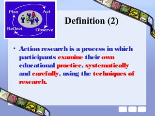 Definition (2)
• Action research is a process in which
participants examine theirown
educational practice, systematically
and carefully, using the techniques of
research.
 