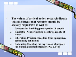 • The values of critical action research dictate
that all educational research should be
socially responsive as well as:
1. Democratic- Enabling participation of people
2. Equitable- Acknowledging people’s equality of
worth
3. Liberating-Providing freedom from oppressive,
debilitating conditions
4. Enhancing-Enabling the expression of people’s
full human potential (stringer,1993 p.148)
 