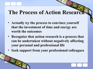 The Process of Action Research
• Actually try the process to convince yourself
that the investment of time and energy are
worth the outcomes
• Recognize that action research is a process that
can be undertaken without negatively affecting
your personal and professional life
• Seek support from your professional colleagues
 
