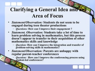 Clarifying a General Idea and an
Area of Focus
• Statement/Observation: Students do not seem to be
engaged during teen theater productions
– Questions: How can I improve their engagement ?
• Statement. Observation: Students take a lot of time to
learn problem solving in mathematics, but this process
doesn’t appear to transfer to their acquisition of other
mathematics skills and knowledge
– Question: How can I improve the integration and transfer of
problem-solving skills in mathematics?
• Statement/Observation: Parents are unhappy with
regular parent-teacher conferences
– Question: How can I improve the conferencing process using
student-led conferences?
 