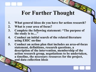 For Further Thought
1. What general ideas do you have for action research?
2. What is your area of focus?
3. Complete the following statement: “The purpose of
the study is to…”
4. Conduct an initial search of the related literature
using ERIC on-line
5. Conduct an action plan that includes an area-of-focus
statement, definitions, research questions, a
description of the intervention, membership of the
action research group, negotiations to be undertaken,
a timeline, the necessary resources for the project,
and data collection ideas
 