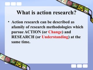 What is action research?
• Action research can be described as
afamily of research methodologies which
pursue ACTION (or Change) and
RESEARCH (or Understanding) at the
same time.
 
