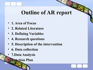 Outline of AR report
• 1. Area of Focus
• 2. Related Literature
• 3. Defining Variables
• 4. Research questions
• 5. Description of the intervention
• 6. Data collection
• 7.Data Analysis
• 8. Action Plan
 