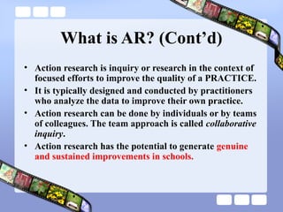 What is AR? (Cont’d)
• Action research is inquiry or research in the context of
focused efforts to improve the quality of a PRACTICE.
• It is typically designed and conducted by practitioners
who analyze the data to improve their own practice.
• Action research can be done by individuals or by teams
of colleagues. The team approach is called collaborative
inquiry.
• Action research has the potential to generate genuine
and sustained improvements in schools.
 