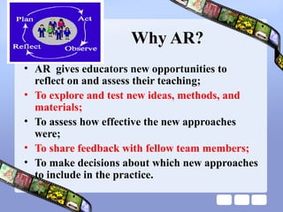 Why AR?
• AR gives educators new opportunities to
reflect on and assess their teaching;
• To explore and test new ideas, methods, and
materials;
• To assess how effective the new approaches
were;
• To share feedback with fellow team members;
• To make decisions about which new approaches
to include in the practice.
 
