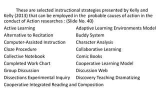 These are selected instructional strategies presented by Kelly and
Kelly (2013) that can be employed in the probable causes of action in the
conduct of Action researches : (Slide No. 40)
Active Learning Adaptive Learning Environments Model
Alternative to Recitation Buddy System
Computer-Assisted Instruction Character Analysis
Cloze Procedure Collaborative Learning
Collective Notebook Comic Books
Completed Work Chart Cooperative Learning Model
Group Discussion Discussion Web
Dissections Experimental Inquiry Discovery Teaching Dramatizing
Cooperative Integrated Reading and Composition
 
