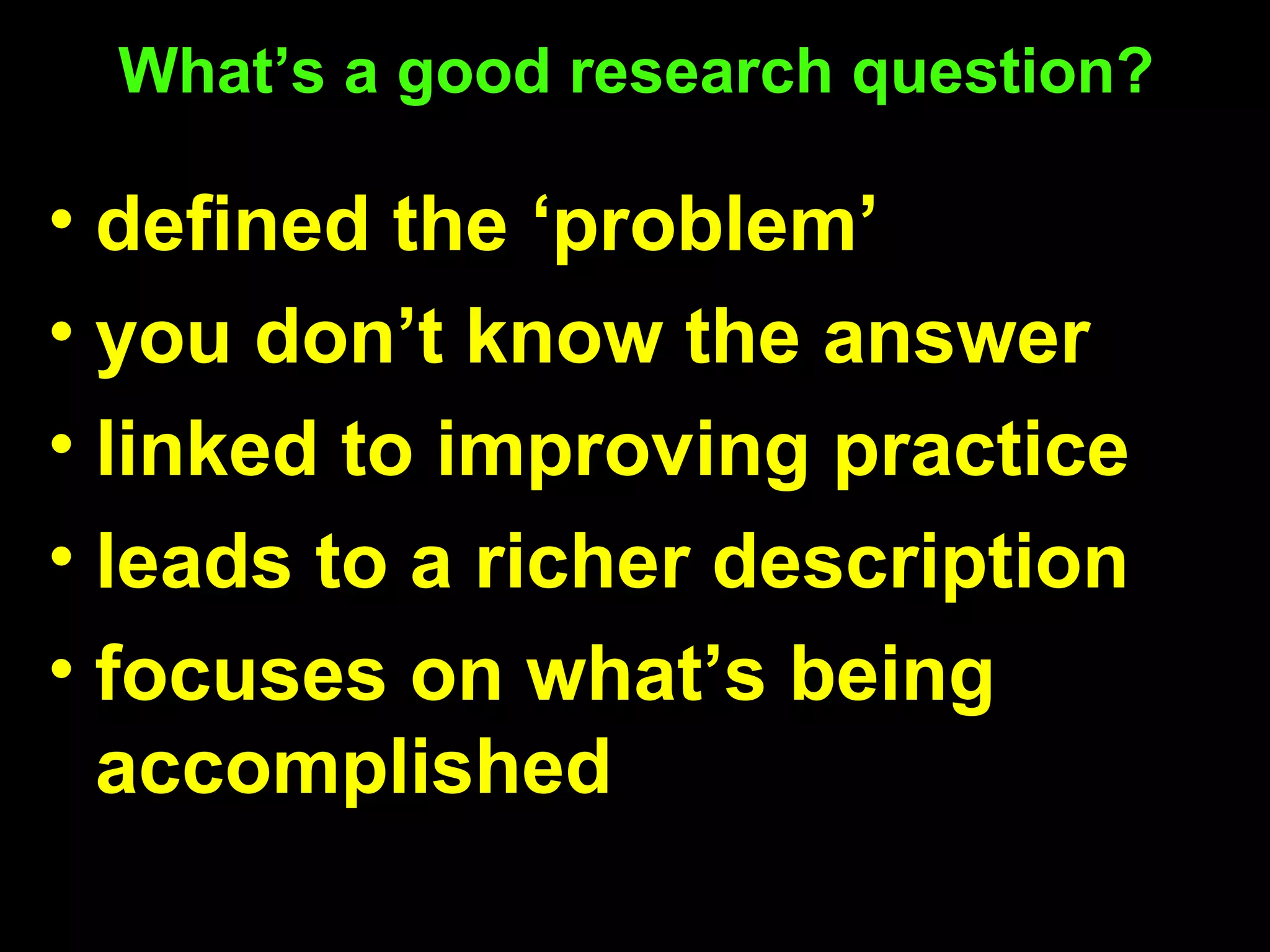 What’s a good research question?
• defined the ‘problem’
• you don’t know the answer
• linked to improving practice
• leads to a richer description
• focuses on what’s being
accomplished
 