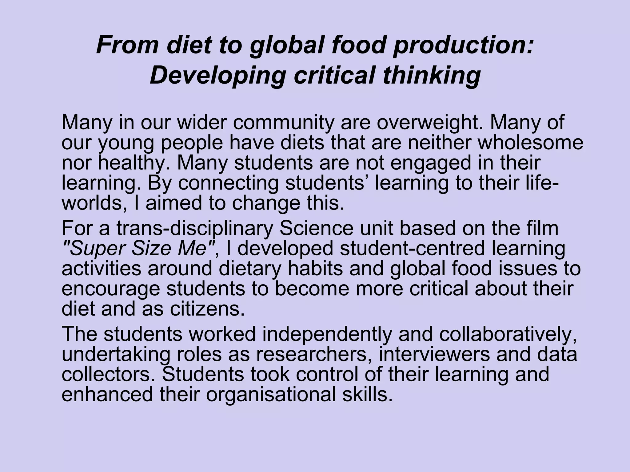 From diet to global food production:
Developing critical thinking
Many in our wider community are overweight. Many of
our young people have diets that are neither wholesome
nor healthy. Many students are not engaged in their
learning. By connecting students’ learning to their life-
worlds, I aimed to change this.
For a trans-disciplinary Science unit based on the film
"Super Size Me", I developed student-centred learning
activities around dietary habits and global food issues to
encourage students to become more critical about their
diet and as citizens.
The students worked independently and collaboratively,
undertaking roles as researchers, interviewers and data
collectors. Students took control of their learning and
enhanced their organisational skills.
 