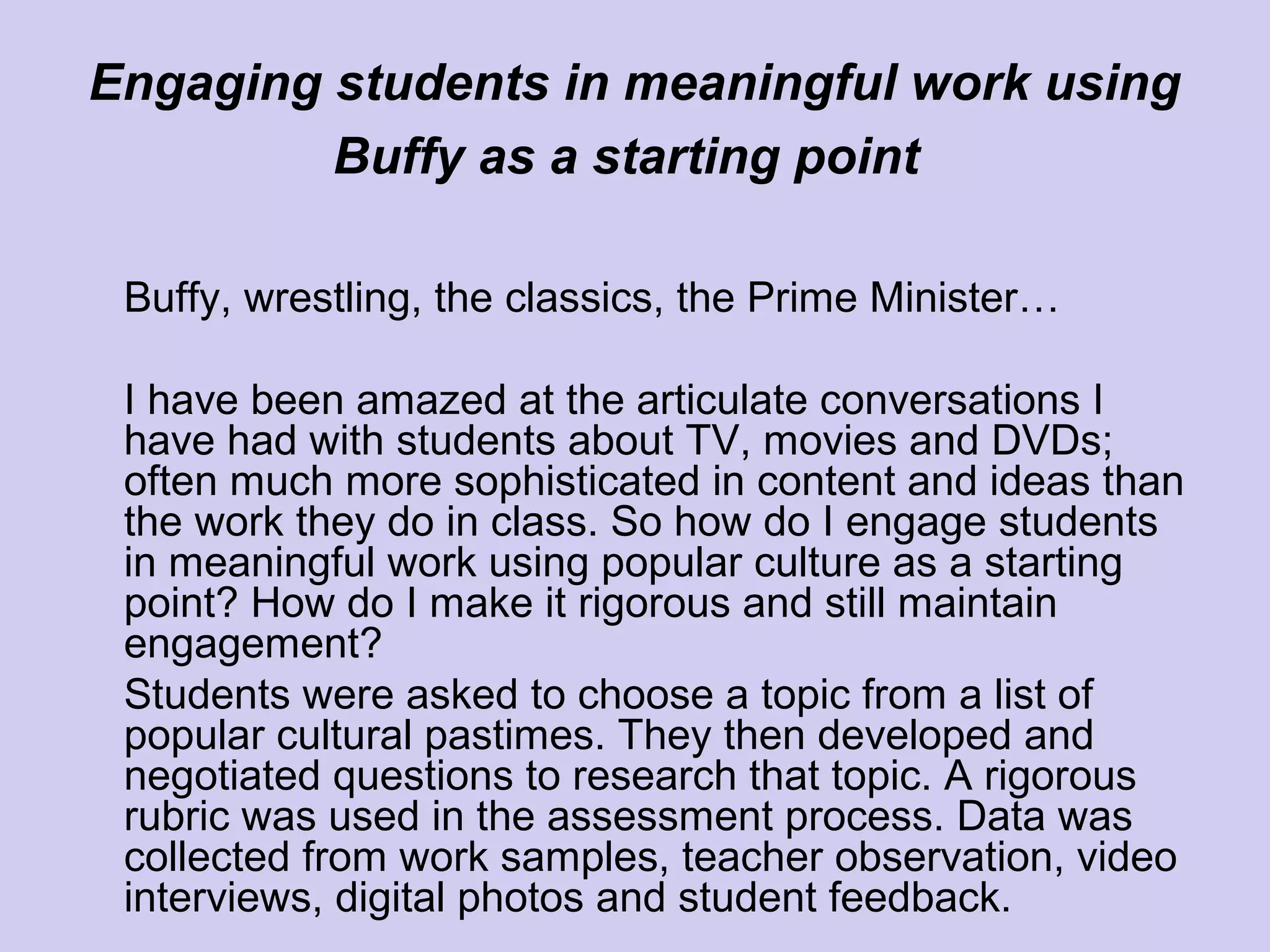 Engaging students in meaningful work using
Buffy as a starting point
Buffy, wrestling, the classics, the Prime Minister…
I have been amazed at the articulate conversations I
have had with students about TV, movies and DVDs;
often much more sophisticated in content and ideas than
the work they do in class. So how do I engage students
in meaningful work using popular culture as a starting
point? How do I make it rigorous and still maintain
engagement?
Students were asked to choose a topic from a list of
popular cultural pastimes. They then developed and
negotiated questions to research that topic. A rigorous
rubric was used in the assessment process. Data was
collected from work samples, teacher observation, video
interviews, digital photos and student feedback.
 