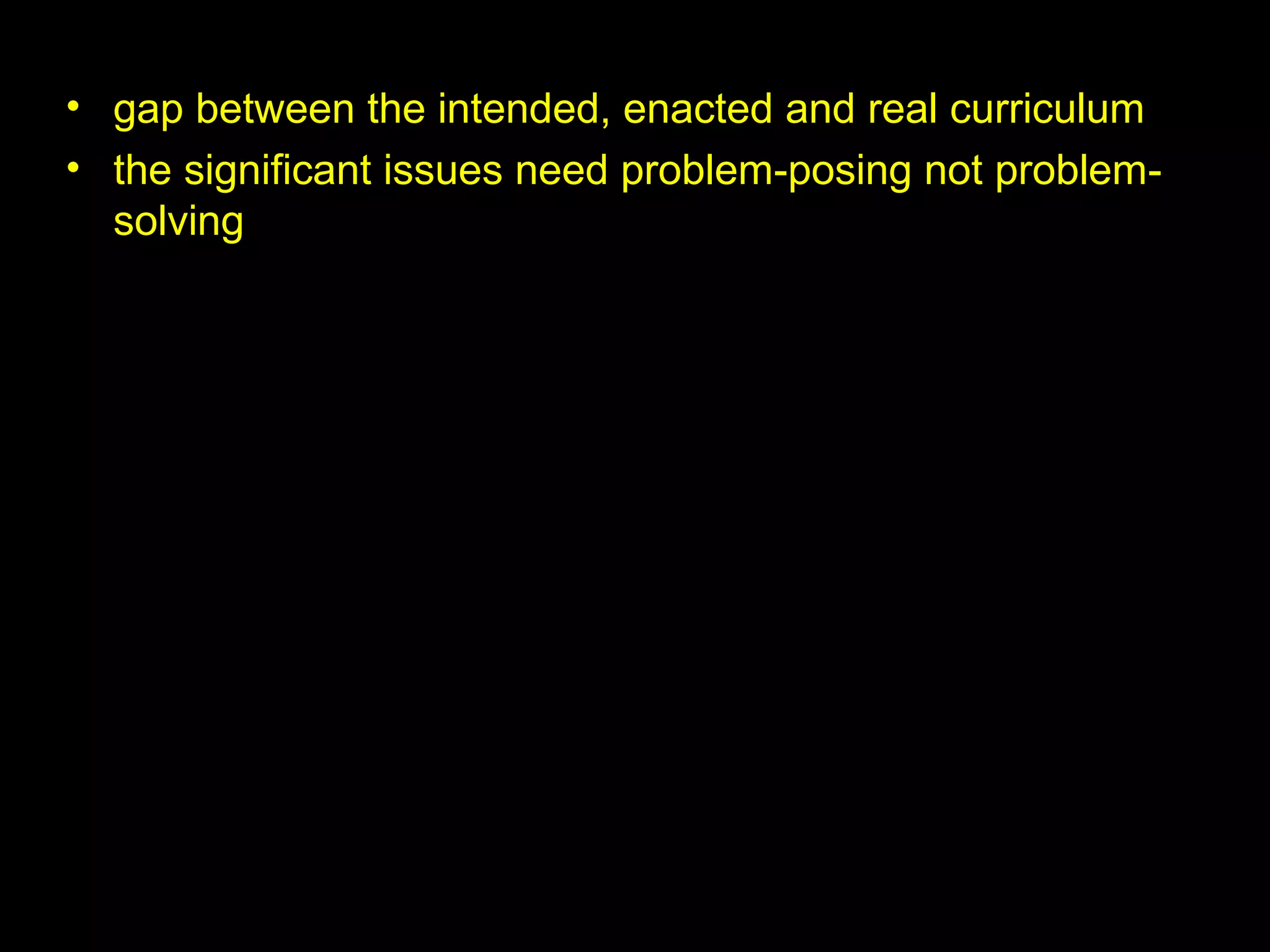 • gap between the intended, enacted and real curriculum
• the significant issues need problem-posing not problem-
solving
 