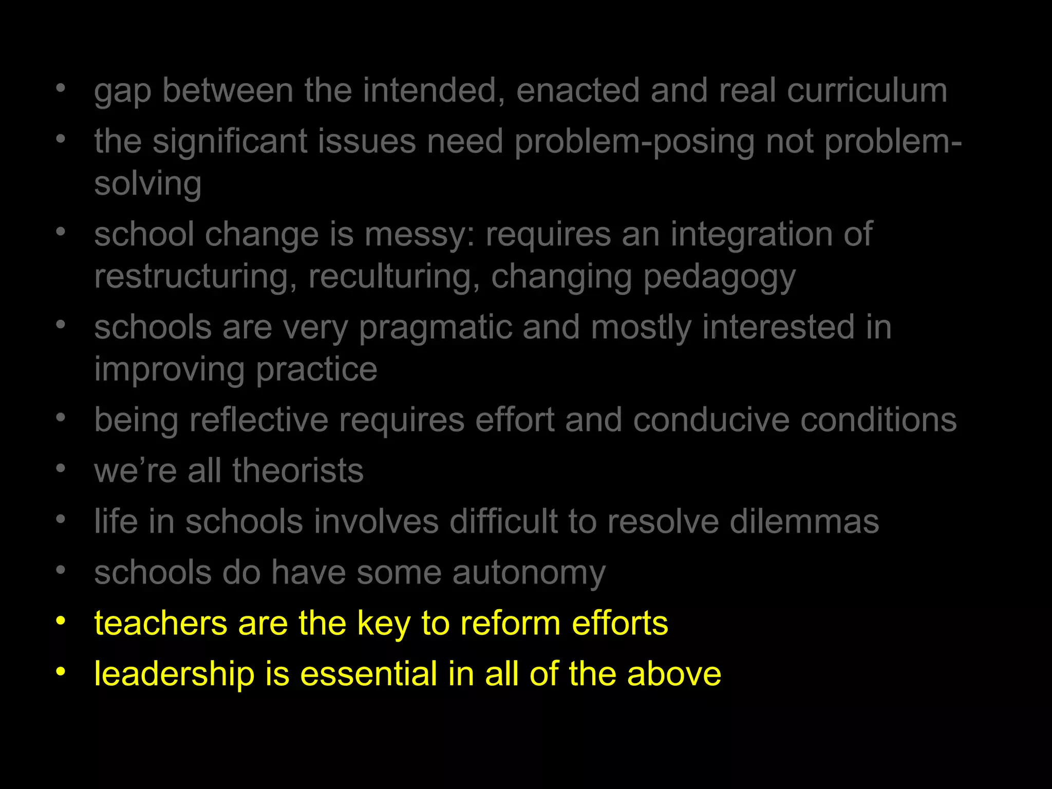 • gap between the intended, enacted and real curriculum
• the significant issues need problem-posing not problem-
solving
• school change is messy: requires an integration of
restructuring, reculturing, changing pedagogy
• schools are very pragmatic and mostly interested in
improving practice
• being reflective requires effort and conducive conditions
• we’re all theorists
• life in schools involves difficult to resolve dilemmas
• schools do have some autonomy
• teachers are the key to reform efforts
• leadership is essential in all of the above
 