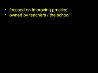 • focused on improving practice
• owned by teachers / the school
 