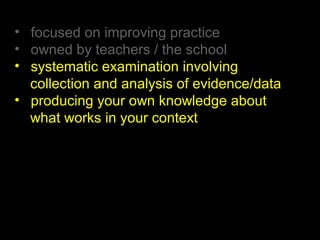 • focused on improving practice
• owned by teachers / the school
• systematic examination involving
collection and analysis of evidence/data
• producing your own knowledge about
what works in your context
 