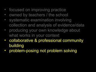 • focused on improving practice
• owned by teachers / the school
• systematic examination involving
collection and analysis of evidence/data
• producing your own knowledge about
what works in your context
• collaborative & professional community
building
• problem-posing not problem solving
 