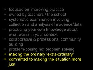 • focused on improving practice
• owned by teachers / the school
• systematic examination involving
collection and analysis of evidence/data
• producing your own knowledge about
what works in your context
• collaborative & professional community
building
• problem-posing not problem solving
• making the ordinary ‘extra-ordinary’
• committed to making the situation more
just
 