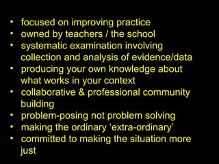 • focused on improving practice
• owned by teachers / the school
• systematic examination involving
collection and analysis of evidence/data
• producing your own knowledge about
what works in your context
• collaborative & professional community
building
• problem-posing not problem solving
• making the ordinary ‘extra-ordinary’
• committed to making the situation more
just
 