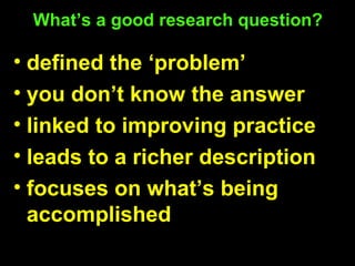 What’s a good research question?
• defined the ‘problem’
• you don’t know the answer
• linked to improving practice
• leads to a richer description
• focuses on what’s being
accomplished
 