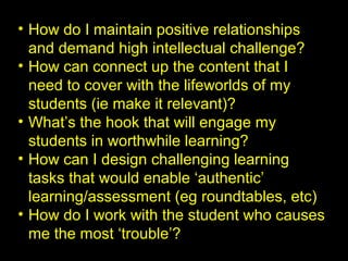 • How do I maintain positive relationships
and demand high intellectual challenge?
• How can connect up the content that I
need to cover with the lifeworlds of my
students (ie make it relevant)?
• What’s the hook that will engage my
students in worthwhile learning?
• How can I design challenging learning
tasks that would enable ‘authentic’
learning/assessment (eg roundtables, etc)
• How do I work with the student who causes
me the most ‘trouble’?
 