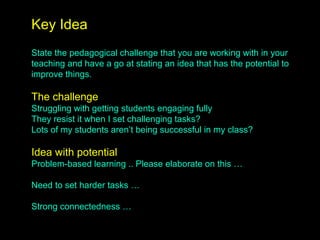 Key Idea
State the pedagogical challenge that you are working with in your
teaching and have a go at stating an idea that has the potential to
improve things.
The challenge
Struggling with getting students engaging fully
They resist it when I set challenging tasks?
Lots of my students aren’t being successful in my class?
Idea with potential
Problem-based learning .. Please elaborate on this …
Need to set harder tasks …
Strong connectedness …
 