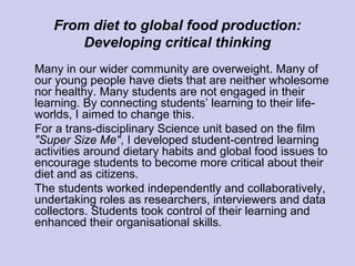 From diet to global food production:
Developing critical thinking
Many in our wider community are overweight. Many of
our young people have diets that are neither wholesome
nor healthy. Many students are not engaged in their
learning. By connecting students’ learning to their life-
worlds, I aimed to change this.
For a trans-disciplinary Science unit based on the film
"Super Size Me", I developed student-centred learning
activities around dietary habits and global food issues to
encourage students to become more critical about their
diet and as citizens.
The students worked independently and collaboratively,
undertaking roles as researchers, interviewers and data
collectors. Students took control of their learning and
enhanced their organisational skills.
 