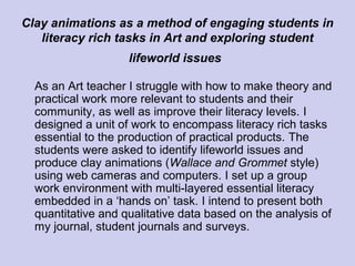 Clay animations as a method of engaging students in
literacy rich tasks in Art and exploring student
lifeworld issues
As an Art teacher I struggle with how to make theory and
practical work more relevant to students and their
community, as well as improve their literacy levels. I
designed a unit of work to encompass literacy rich tasks
essential to the production of practical products. The
students were asked to identify lifeworld issues and
produce clay animations (Wallace and Grommet style)
using web cameras and computers. I set up a group
work environment with multi-layered essential literacy
embedded in a ‘hands on’ task. I intend to present both
quantitative and qualitative data based on the analysis of
my journal, student journals and surveys.
 