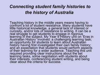 Connecting student family histories to
the history of Australia
Teaching history in the middle years means having to
confront a lot of student resistance. Many students have
little historical knowledge, a general lack of interest or
curiosity, and/or lots of resistance to writing. It can be a
real struggle to get students to engage in rigorous
learning in the subject. My Year 9 History unit on ‘Eras in
Australian History’ involved: a challenging learning task;
an opportunity for students to learn about Australian
history having first investigated their own family history;
and an expectation that students would perform aspects
of their learning for a wider audience. Teaching this unit
required providing clear instructions about the set
learning tasks, some negotiation with students about
their interests, conferencing student writing, and being
clear about the criteria for success
 