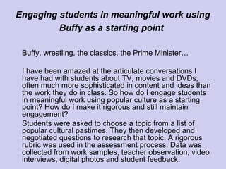 Engaging students in meaningful work using
Buffy as a starting point
Buffy, wrestling, the classics, the Prime Minister…
I have been amazed at the articulate conversations I
have had with students about TV, movies and DVDs;
often much more sophisticated in content and ideas than
the work they do in class. So how do I engage students
in meaningful work using popular culture as a starting
point? How do I make it rigorous and still maintain
engagement?
Students were asked to choose a topic from a list of
popular cultural pastimes. They then developed and
negotiated questions to research that topic. A rigorous
rubric was used in the assessment process. Data was
collected from work samples, teacher observation, video
interviews, digital photos and student feedback.
 