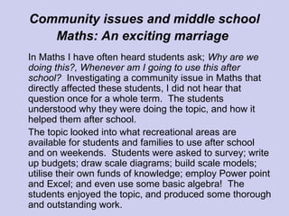 Community issues and middle school
Maths: An exciting marriage
In Maths I have often heard students ask; Why are we
doing this?, Whenever am I going to use this after
school? Investigating a community issue in Maths that
directly affected these students, I did not hear that
question once for a whole term. The students
understood why they were doing the topic, and how it
helped them after school.
The topic looked into what recreational areas are
available for students and families to use after school
and on weekends. Students were asked to survey; write
up budgets; draw scale diagrams; build scale models;
utilise their own funds of knowledge; employ Power point
and Excel; and even use some basic algebra! The
students enjoyed the topic, and produced some thorough
and outstanding work.
 