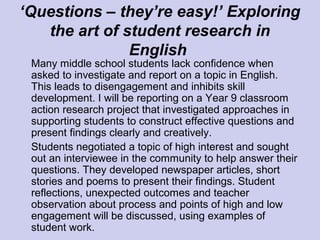 ‘Questions – they’re easy!’ Exploring
the art of student research in
English
Many middle school students lack confidence when
asked to investigate and report on a topic in English.
This leads to disengagement and inhibits skill
development. I will be reporting on a Year 9 classroom
action research project that investigated approaches in
supporting students to construct effective questions and
present findings clearly and creatively.
Students negotiated a topic of high interest and sought
out an interviewee in the community to help answer their
questions. They developed newspaper articles, short
stories and poems to present their findings. Student
reflections, unexpected outcomes and teacher
observation about process and points of high and low
engagement will be discussed, using examples of
student work.
 