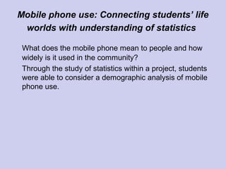 Mobile phone use: Connecting students’ life
worlds with understanding of statistics
What does the mobile phone mean to people and how
widely is it used in the community?
Through the study of statistics within a project, students
were able to consider a demographic analysis of mobile
phone use.
 