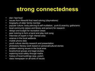 strong connectedness
• diet / fast food
• issues from lifeworld that need solving (claymations)
• biography of older family member
• popular culture; body piercing & self mutilation; punk & anarchy; goths/emo
• local community (place and library and person) for research
• design and budget for recreation areas
• peer tutoring to form a band and play rock song
• interview of expert in high interest area
• science in the local wetlands
• mobile phone data
• youth culture identity research and presentation
• photostory literacy work based on personal/cultural stories
• problem solving issues in the local area
• local/school groups and legal studies
• exploring local safety through maths
• history of local buildings (esp. pubs!)
• class newspaper on all sorts of issues
 