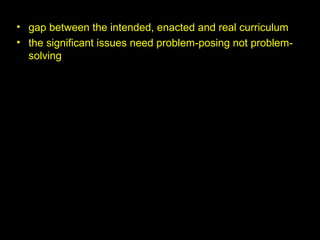 • gap between the intended, enacted and real curriculum
• the significant issues need problem-posing not problem-
solving
 