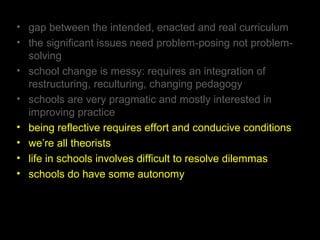 • gap between the intended, enacted and real curriculum
• the significant issues need problem-posing not problem-
solving
• school change is messy: requires an integration of
restructuring, reculturing, changing pedagogy
• schools are very pragmatic and mostly interested in
improving practice
• being reflective requires effort and conducive conditions
• we’re all theorists
• life in schools involves difficult to resolve dilemmas
• schools do have some autonomy
 