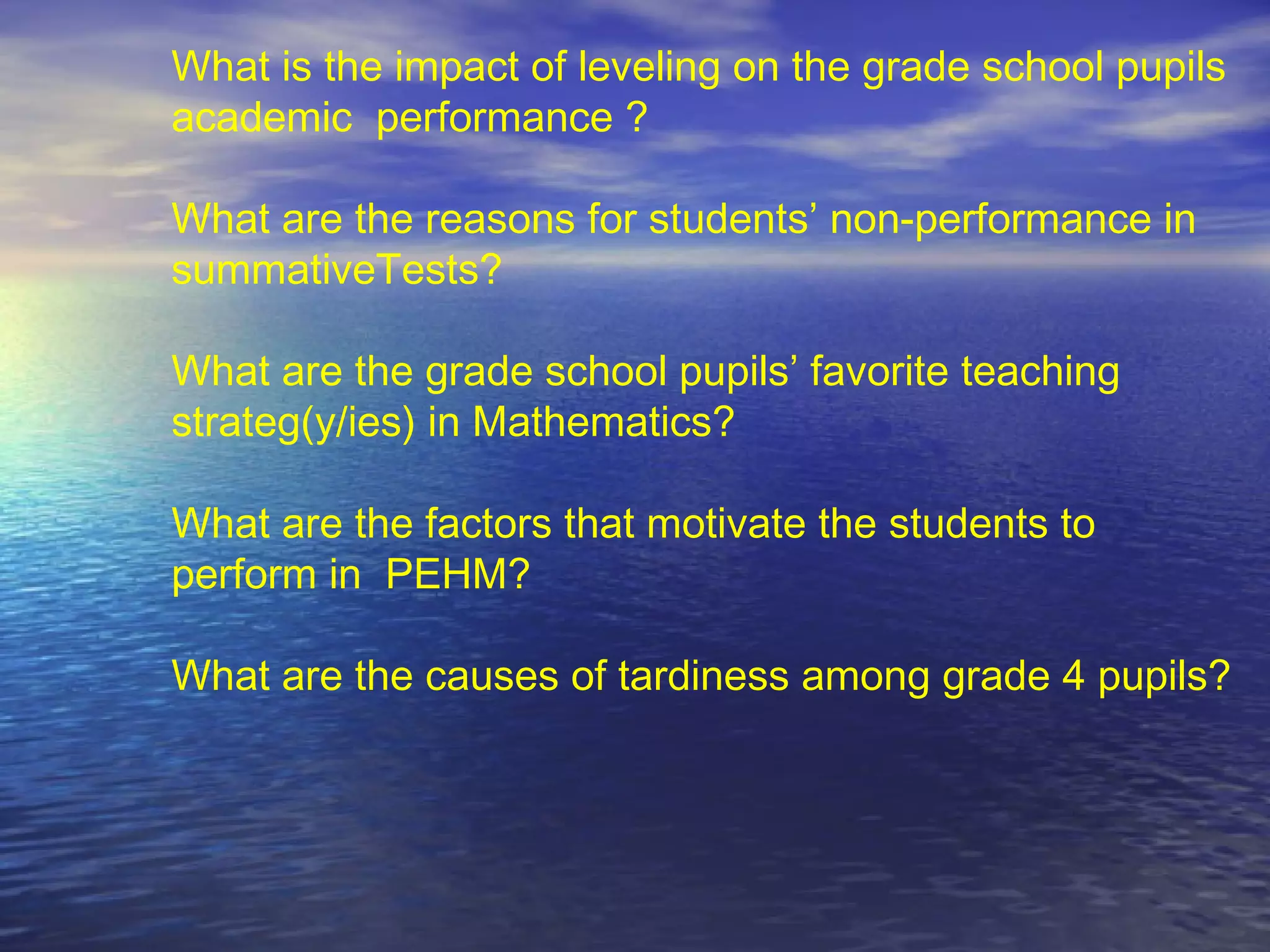 What is the impact of leveling on the grade school pupils
academic performance ?
What are the reasons for students’ non-performance in
summativeTests?
What are the grade school pupils’ favorite teaching
strateg(y/ies) in Mathematics?
What are the factors that motivate the students to
perform in PEHM?
What are the causes of tardiness among grade 4 pupils?
 